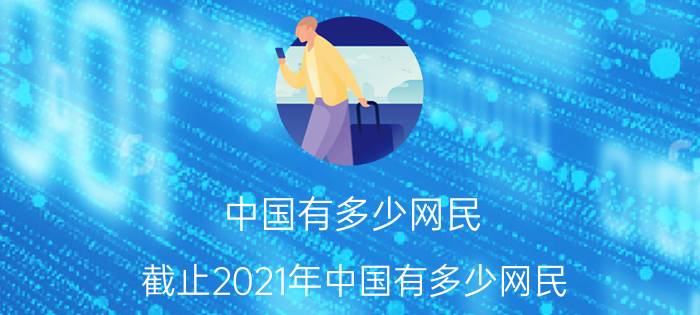 中国有多少网民 截止2021年中国有多少网民